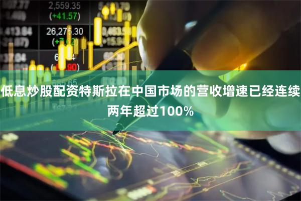低息炒股配资特斯拉在中国市场的营收增速已经连续两年超过100
