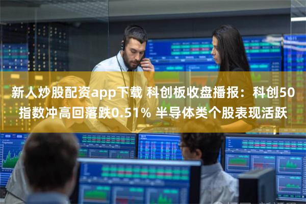 新人炒股配资app下载 科创板收盘播报：科创50指数冲高回落跌0.51% 半导体类个股表现活跃