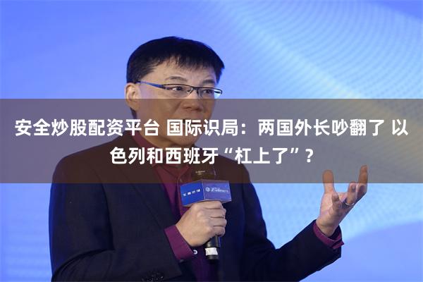 安全炒股配资平台 国际识局：两国外长吵翻了 以色列和西班牙“杠上了”？