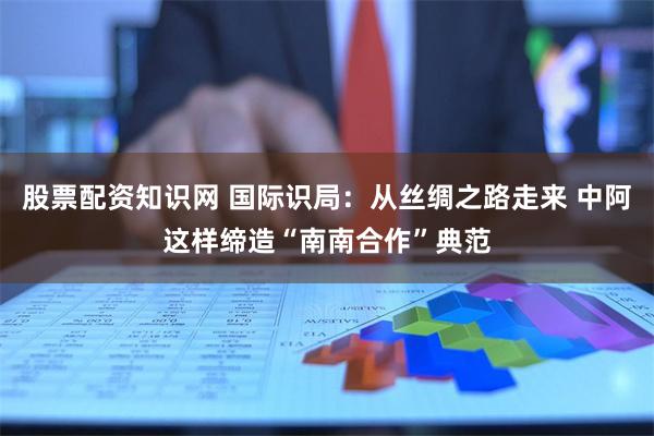 股票配资知识网 国际识局：从丝绸之路走来 中阿这样缔造“