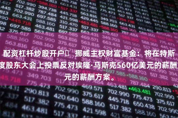 配资杠杆炒股开户	 挪威主权财富基金：将在特斯拉年度股东大会上投票反对埃隆·马斯克560亿美元的薪酬方案。