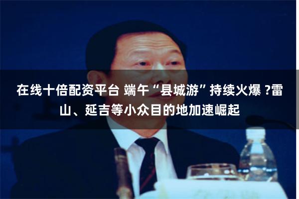 在线十倍配资平台 端午“县城游”持续火爆 ?雷山、延吉等小众目的地加速崛起