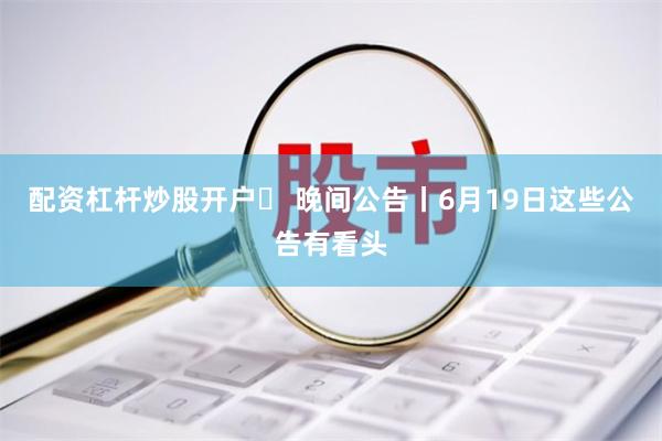 配资杠杆炒股开户	 晚间公告丨6月19日这些公告有看头