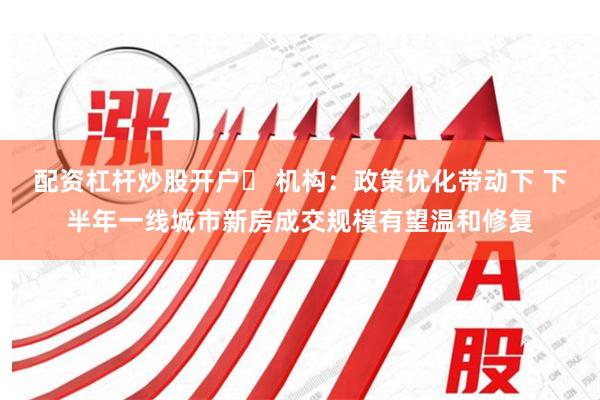 配资杠杆炒股开户	 机构：政策优化带动下 下半年一线城市新房成交规模有望温和修复