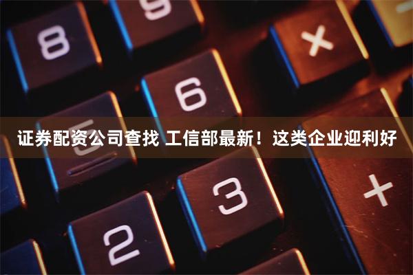 证券配资公司查找 工信部最新！这类企业迎利好