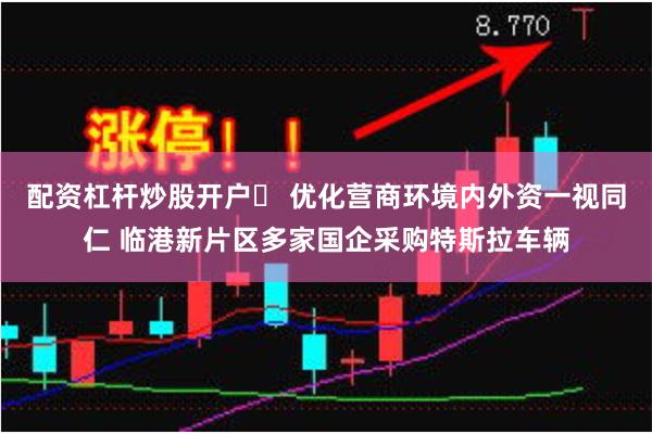 配资杠杆炒股开户	 优化营商环境内外资一视同仁 临港新片区多家国企采购特斯拉车辆