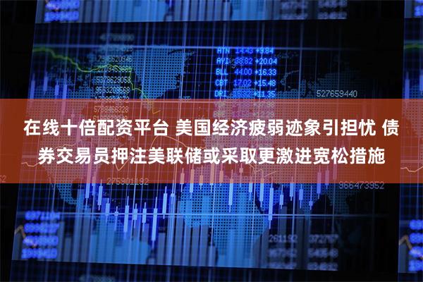 在线十倍配资平台 美国经济疲弱迹象引担忧 债券交易员押注美联储或采取更激进宽松措施