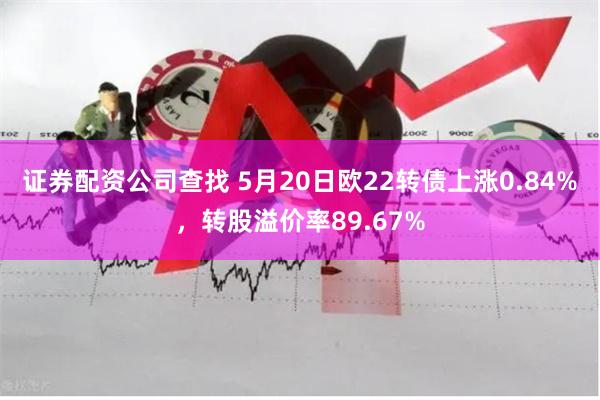 证券配资公司查找 5月20日欧22转债上涨0.84%，转股溢价率89.67%