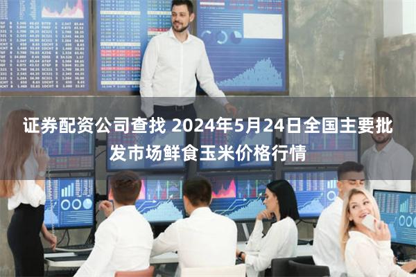 证券配资公司查找 2024年5月24日全国主要批发市场鲜食玉米价格行情