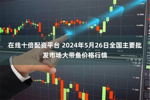 在线十倍配资平台 2024年5月26日全国主要批发市场大带鱼价格行情