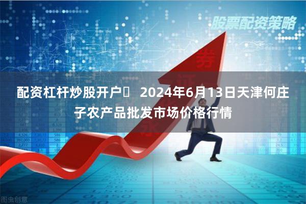 配资杠杆炒股开户	 2024年6月13日天津何庄子农产品批发市场价格行情