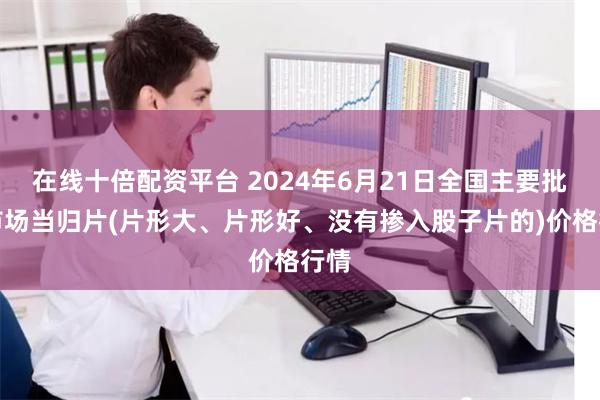 在线十倍配资平台 2024年6月21日全国主要批发市场当归片(片形大、片形好、没有掺入股子片的)价格行情