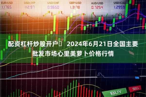 配资杠杆炒股开户	 2024年6月21日全国主要批发市场