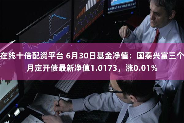 在线十倍配资平台 6月30日基金净值：国泰兴富三个月定开债最新净值1.0173，涨0.01%