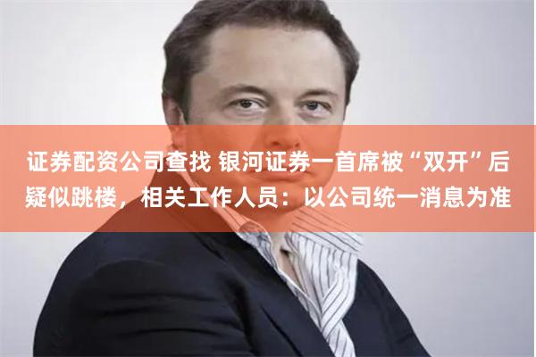 证券配资公司查找 银河证券一首席被“双开”后疑似跳楼，相关工作人员：以公司统一消息为准