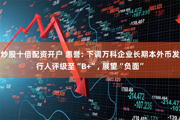 炒股十倍配资开户 惠誉: 下调万科企业长期本外币发行人评级至“B+”, 展望“负面”