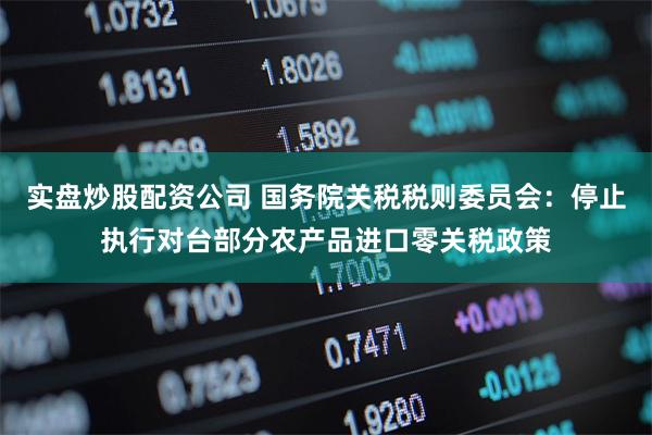 实盘炒股配资公司 国务院关税税则委员会：停止执行对台部分农产品进口零关税政策