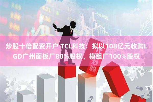 炒股十倍配资开户 TCL科技：拟以108亿元收购LGD广州面板厂80%股权、模组厂100%股权