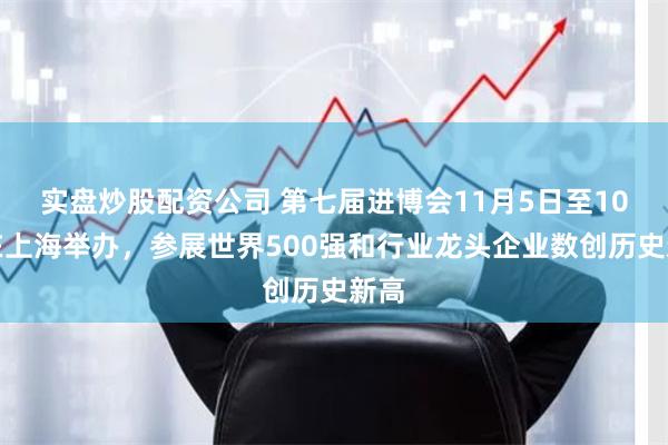 实盘炒股配资公司 第七届进博会11月5日至10日在上海举办，参展世界500强和行业龙头企业数创历史新高