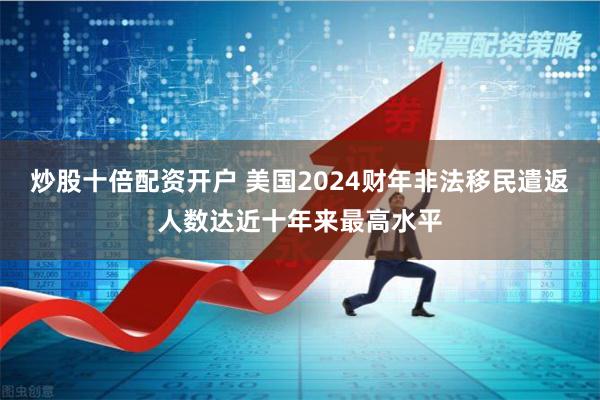 炒股十倍配资开户 美国2024财年非法移民遣返人数达近十