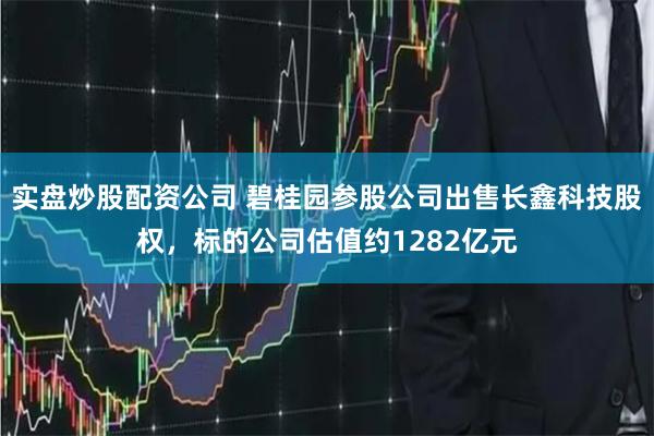 实盘炒股配资公司 碧桂园参股公司出售长鑫科技股权，标的公