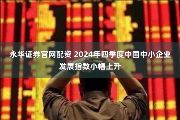 永华证券官网配资 2024年四季度中国中小企业发展指数小幅上升