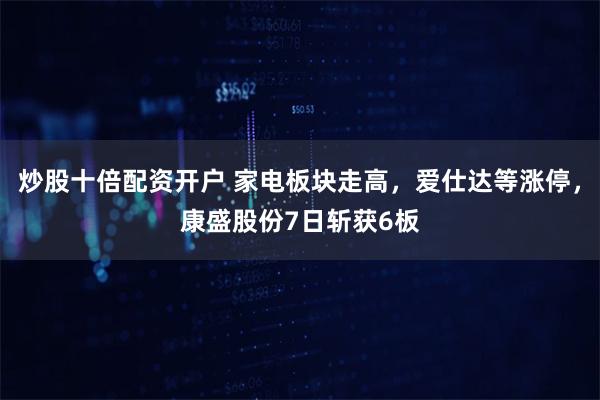 炒股十倍配资开户 家电板块走高，爱仕达等涨停，康盛股份7日斩获6板