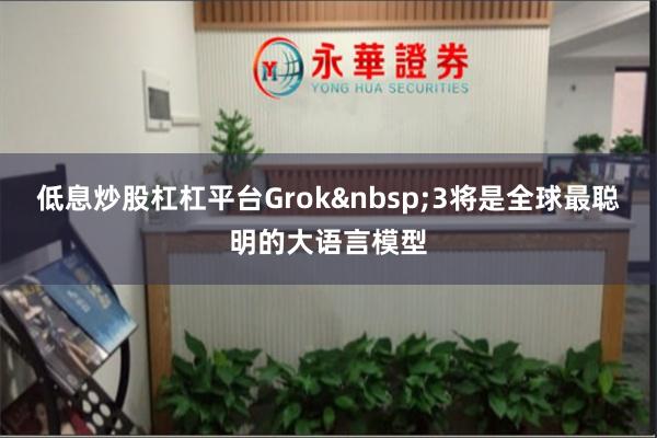 低息炒股杠杠平台Grok 3将是全球最聪明的大语言模型
