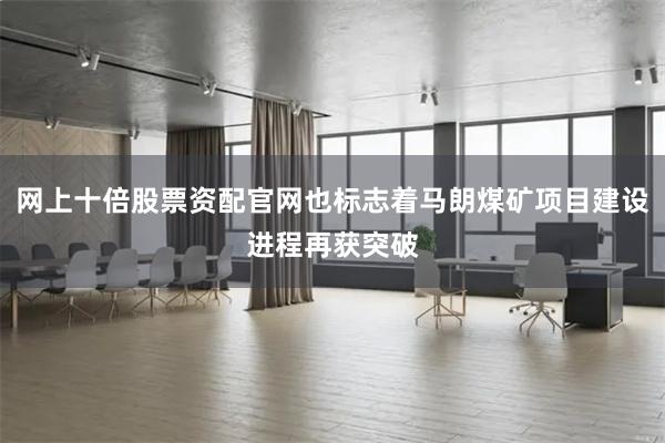 网上十倍股票资配官网也标志着马朗煤矿项目建设进程再获突破