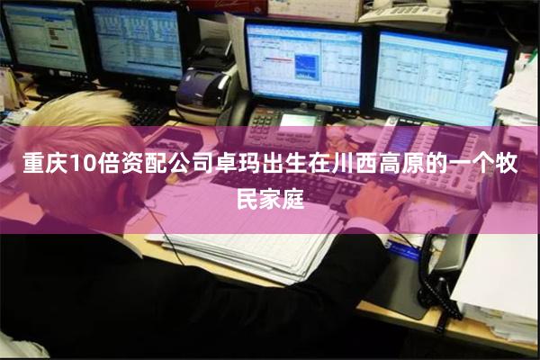 重庆10倍资配公司卓玛出生在川西高原的一个牧民家庭