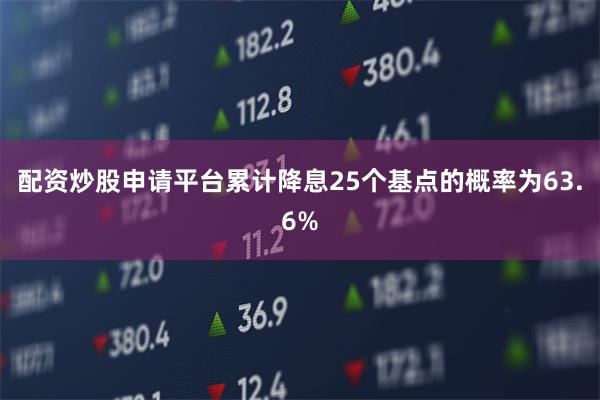 配资炒股申请平台累计降息25个基点的概率为63.6%
