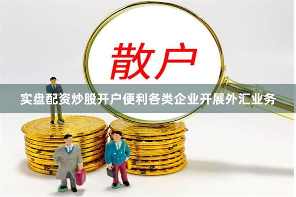 实盘配资炒股开户便利各类企业开展外汇业务