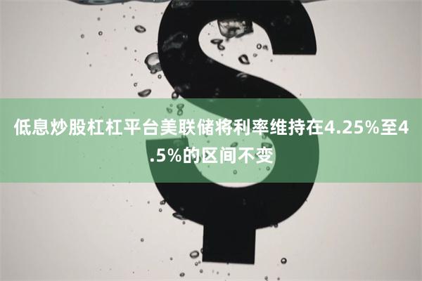 低息炒股杠杠平台美联储将利率维持在4.25%至4.5%的区间不变