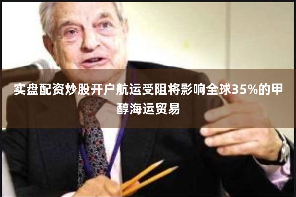 实盘配资炒股开户航运受阻将影响全球35%的甲醇海运贸易