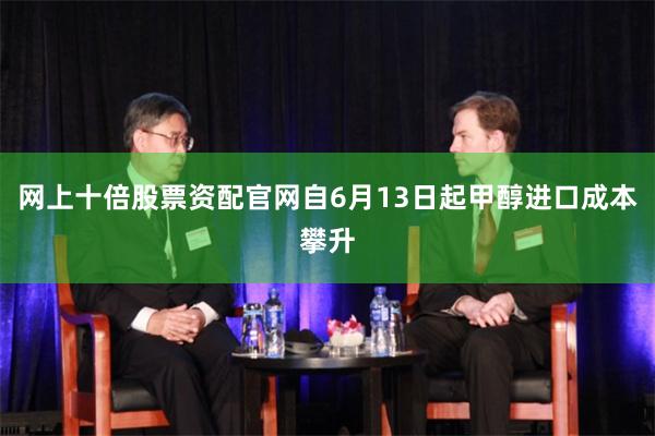 网上十倍股票资配官网自6月13日起甲醇进口成本攀升