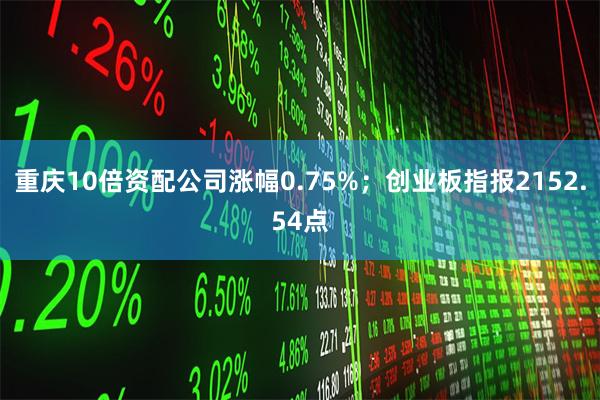 重庆10倍资配公司涨幅0.75%;创业板指报2152.54点