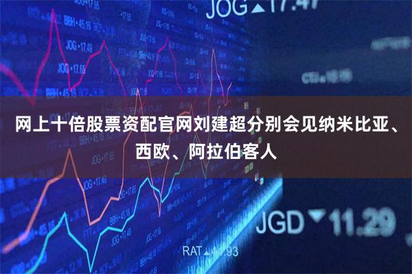 网上十倍股票资配官网刘建超分别会见纳米比亚、西欧、阿拉伯客人