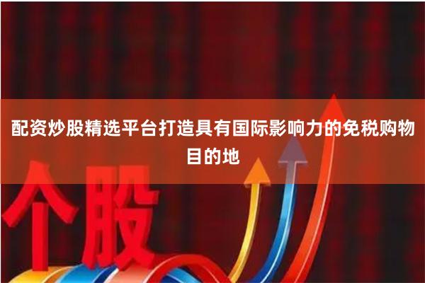 配资炒股精选平台打造具有国际影响力的免税购物目的地