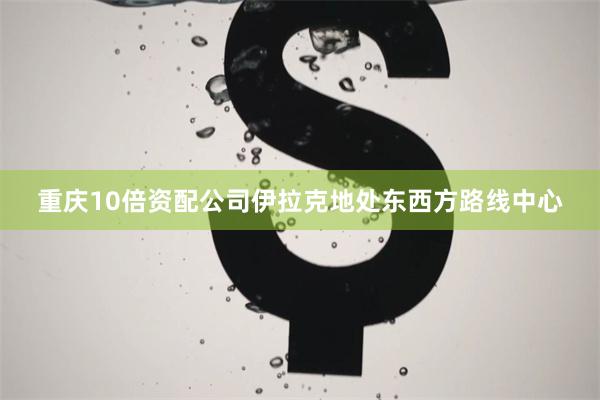 重庆10倍资配公司 伊拉克地处东西方路线中心