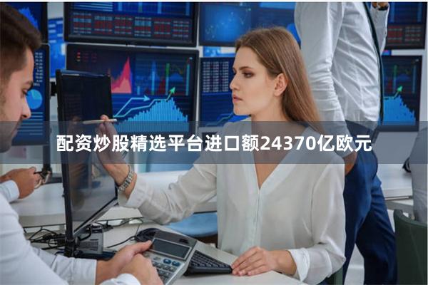 配资炒股精选平台进口额24370亿欧元