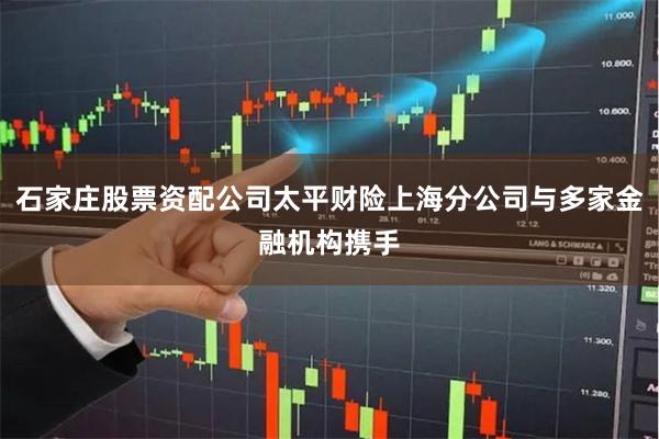 石家庄股票资配公司太平财险上海分公司与多家金融机构携手