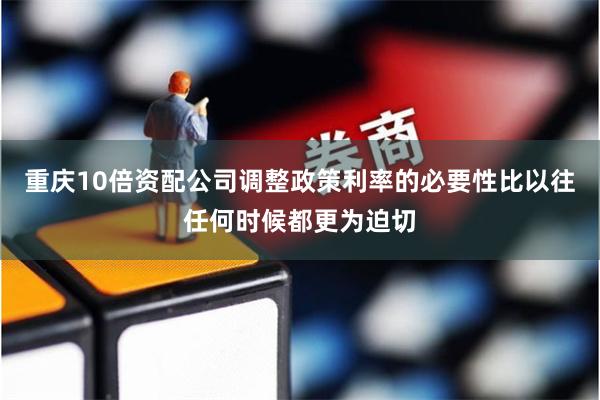 重庆10倍资配公司调整政策利率的必要性比以往任何时候都更为迫切