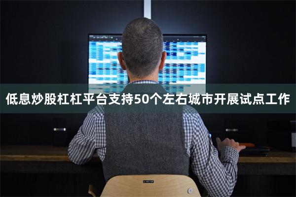 低息炒股杠杠平台支持50个左右城市开展试点工作