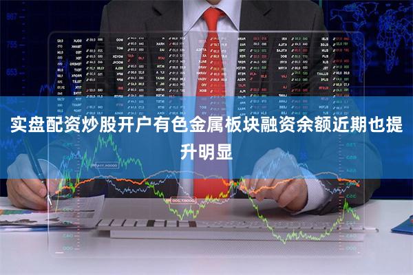 实盘配资炒股开户有色金属板块融资余额近期也提升明显