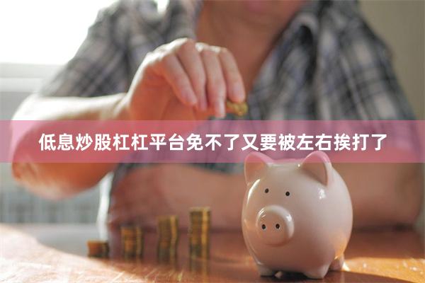 低息炒股杠杠平台免不了又要被左右挨打了